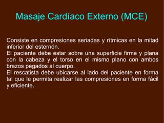 Consiste en compresiones seriadas y rítmicas en la mitad inferior del esternón. El paciente debe estar sobre una superficie firme y plana con la cabeza y el torso en el mismo plano con ambos brazos pegados al cuerpo. El rescatista debe ubicarse al lado del paciente en forma tal que le permita realizar las compresiones en forma fácil y eficiente. Masaje Cardíaco Externo (MCE) 