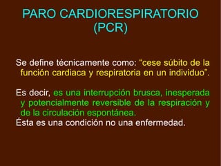 PARO CARDIORESPIRATORIO (PCR) Se define técnicamente como:  “cese súbito de la función cardiaca y respiratoria en un individuo”.   Es decir,  es una interrupción brusca, inesperada y potencialmente reversible de la respiración y de la circulación espontánea. Ésta es una condición no una enfermedad. 