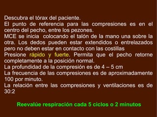 Descubra el tórax del paciente. El punto de referencia para las compresiones es en el centro del pecho, entre los pezones.  MCE se inicia  colocando el talón de la mano una sobre la otra. Los dedos pueden estar extendidos o entrelazados pero no deben estar en contacto con las costillas Presione  rápido y fuerte . Permita que el pecho retorne completamente a la posición normal. La profundidad de la compresión es de 4 – 5 cm La frecuencia de las compresiones es de aproximadamente 100 por minuto. La relación entre las compresiones y ventilaciones es de 30:2 Reevalúe respiración cada 5 ciclos o 2 minutos 