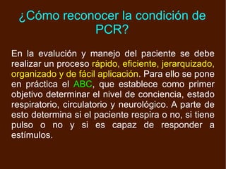 ¿Cómo reconocer la condición de PCR? En la evalución y manejo del paciente se debe realizar un proceso  rápido, eficiente, jerarquizado, organizado y de fácil aplicación . Para ello se pone en práctica el  ABC , que establece como primer objetivo determinar el nivel de conciencia, estado respiratorio, circulatorio y neurológico. A parte de esto determina si el paciente respira o no, si tiene pulso o no y si es capaz de responder a estímulos. 