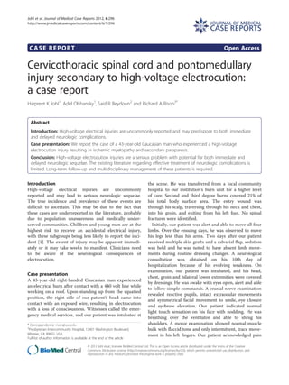 CASE REPORT Open Access
Cervicothoracic spinal cord and pontomedullary
injury secondary to high-voltage electrocution:
a case report
Harpreet K Johl1
, Adel Olshansky1
, Said R Beydoun2
and Richard A Rison3*
Abstract
Introduction: High-voltage electrical injuries are uncommonly reported and may predispose to both immediate
and delayed neurologic complications.
Case presentation: We report the case of a 43-year-old Caucasian man who experienced a high-voltage
electrocution injury resulting in ischemic myelopathy and secondary paraparesis.
Conclusion: High-voltage electrocution injuries are a serious problem with potential for both immediate and
delayed neurologic sequelae. The existing literature regarding effective treatment of neurologic complications is
limited. Long-term follow-up and multidisciplinary management of these patients is required.
Introduction
High-voltage electrical injuries are uncommonly
reported and may lead to serious neurologic sequelae.
The true incidence and prevalence of these events are
difficult to ascertain. This may be due to the fact that
these cases are underreported in the literature, probably
due to population unawareness and medically under-
served communities. Children and young men are at the
highest risk to receive an accidental electrical injury,
with these subgroups being less likely to report the inci-
dent [1]. The extent of injury may be apparent immedi-
ately or it may take weeks to manifest. Clinicians need
to be aware of the neurological consequences of
electrocution.
Case presentation
A 43-year-old right-handed Caucasian man experienced
an electrical burn after contact with a 440 volt line while
working on a roof. Upon standing up from the squatted
position, the right side of our patient’s head came into
contact with an exposed wire, resulting in electrocution
with a loss of consciousness. Witnesses called the emer-
gency medical services, and our patient was intubated at
the scene. He was transferred from a local community
hospital to our institution’s burn unit for a higher level
of care. Second and third degree burns covered 21% of
his total body surface area. The entry wound was
through his scalp, traversing through his neck and chest,
into his groin, and exiting from his left foot. No spinal
fractures were identified.
Initially, our patient was alert and able to move all four
limbs. Over the ensuing days, he was observed to move
his legs less than his arms. Two days after our patient
received multiple skin grafts and a calvarial flap, sedation
was held and he was noted to have absent limb move-
ments during routine dressing changes. A neurological
consultation was obtained on his 10th day of
hospitalization because of his evolving weakness. On
examination, our patient was intubated, and his head,
chest, groin and bilateral lower extremities were covered
by dressings. He was awake with eyes open, alert and able
to follow simple commands. A cranial nerve examination
revealed reactive pupils, intact extraocular movements
and symmetrical facial movement to smile, eye closure
and eyebrow elevation. Our patient indicated normal
light touch sensation on his face with nodding. He was
breathing over the ventilator and able to shrug his
shoulders. A motor examination showed normal muscle
bulk with flaccid tone and only intermittent, trace move-
ment in his left fingers. Our patient acknowledged pain
* Correspondence: rison@usc.edu
3
Presbyterian Intercommunity Hospital, 12401 Washington Boulevard,
Whittier, CA 90602, USA
Full list of author information is available at the end of the article
JOURNAL OF MEDICAL
CASE REPORTS
© 2012 Johl et al.; licensee BioMed Central Ltd. This is an Open Access article distributed under the terms of the Creative
Commons Attribution License (http://creativecommons.org/licenses/by/2.0), which permits unrestricted use, distribution, and
reproduction in any medium, provided the original work is properly cited.
Johl et al. Journal of Medical Case Reports 2012, 6:296
http://www.jmedicalcasereports.com/content/6/1/296
 