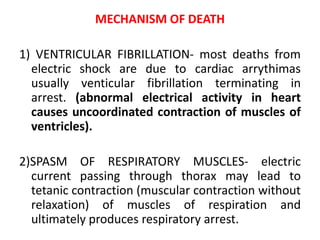 MECHANISM OF DEATH
1) VENTRICULAR FIBRILLATION- most deaths from
electric shock are due to cardiac arrythimas
usually venticular fibrillation terminating in
arrest. (abnormal electrical activity in heart
causes uncoordinated contraction of muscles of
ventricles).
2)SPASM OF RESPIRATORY MUSCLES- electric
current passing through thorax may lead to
tetanic contraction (muscular contraction without
relaxation) of muscles of respiration and
ultimately produces respiratory arrest.
 