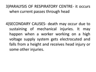 3)PARALYSIS OF RESPIRATORY CENTRE- it occurs
when current passes through head
4)SECONDARY CAUSES- death may occur due to
sustaining of mechanical injuries. It may
happen when a worker working on a high
voltage supply system gets electrocuted and
falls from a height and receives head injury or
some other injuries.
 