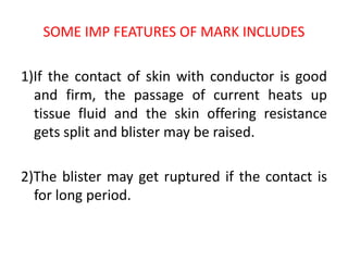 SOME IMP FEATURES OF MARK INCLUDES
1)If the contact of skin with conductor is good
and firm, the passage of current heats up
tissue fluid and the skin offering resistance
gets split and blister may be raised.
2)The blister may get ruptured if the contact is
for long period.
 