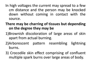 In high voltages the current may spread to a few
cm distance and the person may be knocked
down without coming in contact with the
source.
There may be charring of tissues but depending
on the degree they may be
1)Brownish discoloration of large areas of skin
apart from actual burning.
2)Arborescent pattern resembling lightning
burns.
3) Crocodile skin effect comprising of confluent
multiple spark burns over large areas of body.
 