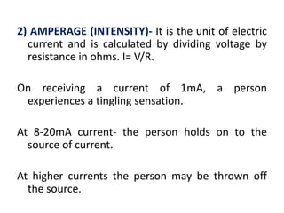 2) AMPERAGE (INTENSITY)- It is the unit of electric
current and is calculated by dividing voltage by
resistance in ohms. I= V/R.
On receiving a current of 1mA, a person
experiences a tingling sensation.
At 8-20mA current- the person holds on to the
source of current.
At higher currents the person may be thrown off
the source.
 