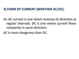 3) FORM OF CURRENT (WHETHER AC/DC).
An AC current is one which reverses its direction at
regular intervals. DC is one where current flows
constantly in same direction.
AC is more dangerous than DC.
 