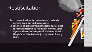 Resuscitation
Burn resuscitation formulas based on body
surface area burned inaccurate
In absence of gross myo/hemoglobinuria, goal
of resuscitation is to maintain normal vital
signs and a urine output of 30–50 mL/h with
Ringer’s lactate (rate adjusted on an hourly
basis)
 
