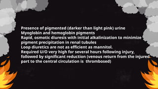 Presence of pigmented (darker than light pink) urine
Myoglobin and hemoglobin pigments
Rapid, osmotic diuresis with initial alkalinization to minimize
pigment precipitation in renal tubules
Loop diuretics are not as efficient as mannitol.
Required U/O very high for several hours following injury,
followed by significant reduction (venous return from the injured
part to the central circulation is thrombosed)
 