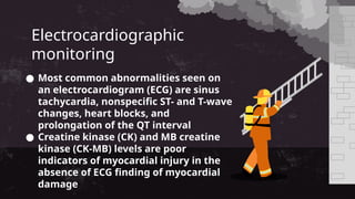 Electrocardiographic
monitoring
● Most common abnormalities seen on
an electrocardiogram (ECG) are sinus
tachycardia, nonspecific ST- and T-wave
changes, heart blocks, and
prolongation of the QT interval
● Creatine kinase (CK) and MB creatine
kinase (CK-MB) levels are poor
indicators of myocardial injury in the
absence of ECG finding of myocardial
damage
 