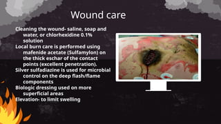 Wound care
Cleaning the wound- saline, soap and
water, or chlorhexidine 0.1%
solution
Local burn care is performed using
mafenide acetate (Sulfamylon) on
the thick eschar of the contact
points (excellent penetration).
Silver sulfadiazine is used for microbial
control on the deep flash/flame
components
Biologic dressing used on more
superficial areas
Elevation- to limit swelling
 
