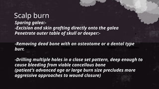 Scalp burn
Sparing galea:-
-Excision and skin grafting directly onto the galea
Penetrate outer table of skull or deeper:-
-Removing dead bone with an osteotome or a dental type
burr.
-Drilling multiple holes in a close set pattern, deep enough to
cause bleeding from viable cancellous bone
(patient’s advanced age or large burn size precludes more
aggressive approaches to wound closure)
 