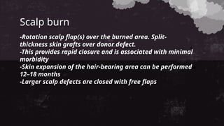 Scalp burn
-Rotation scalp flap(s) over the burned area. Split-
thickness skin grafts over donor defect.
-This provides rapid closure and is associated with minimal
morbidity
-Skin expansion of the hair-bearing area can be performed
12–18 months
-Larger scalp defects are closed with free flaps
 