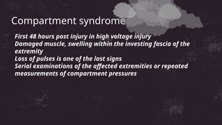 Compartment syndrome
First 48 hours post injury in high voltage injury
Damaged muscle, swelling within the investing fascia of the
extremity
Loss of pulses is one of the last signs
Serial examinations of the affected extremities or repeated
measurements of compartment pressures
 