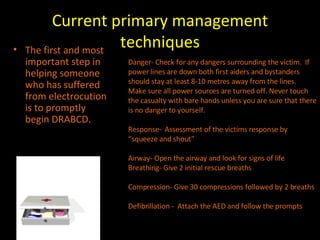 Current primary management techniques The first and most important step in helping someone who has suffered from electrocution is to promptly begin DRABCD. Danger- Check for any dangers surrounding the victim.  If power lines are down both first aiders and bystanders should stay at least 8-10 metres away from the lines.  Make sure all power sources are turned off. Never touch the casualty with bare hands unless you are sure that there is no danger to yourself.  Response-  Assessment of the victims response by “squeeze and shout” Airway- Open the airway and look for signs of life Breathing- Give 2 initial rescue breaths  Compression- Give 30 compressions followed by 2 breaths Defibrillation -  Attach the AED and follow the prompts 