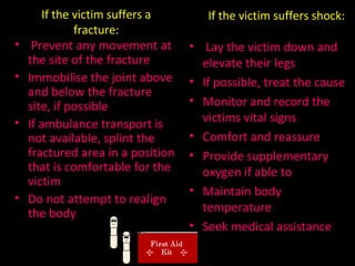 If the victim suffers a fracture: Prevent any movement at the site of the fracture Immobilise the joint above and below the fracture site, if possible If ambulance transport is not available, splint the fractured area in a position that is comfortable for the victim Do not attempt to realign the body If the victim suffers shock: Lay the victim down and elevate their legs If possible, treat the cause Monitor and record the victims vital signs Comfort and reassure Provide supplementary oxygen if able to Maintain body temperature Seek medical assistance 
