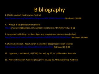 Bibliography 1. CSAO ( no date) Electrocution (online) http://www.csao.org/Uploadfiles/Magazine/VOL11NO1/shock.htm  Retrieved 23-8-08 WD (25-8-08) Electrocution (online) http:// www.wrongdiagnosis.com/e/electrocution/intro.htm  Retrieved 23-8-08 3. Integrated publishing ( no date) Signs and symptoms of electrocution (online) http://www.tpub.com/content/armymedical/MD0576/MD05760040.htm   Retrieved 23-8-08 4. Charles Gomersall , Ross Calcroft (September 1999) Electrocution (online) http://www.aic.cuhk.edu.hk/web8/electrocution.htm   Retrieved 23-8-08 Lippmann, J and Natoli , D (2008) First aid, pg. 55, J.L publications: Australia Pearson Education Australia (2007) First aid, pg. 95, Able publishing: Australia 
