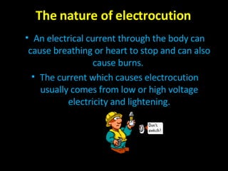 The nature of electrocution An electrical current through the body can cause breathing or heart to stop and can also cause burns.  The current which causes electrocution usually comes from low or high voltage electricity and lightening. 