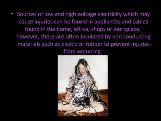 Sources of low and high voltage electricity which may cause injuries can be found in appliances and cables found in the home, office, shops or workplace,  however, these are often insulated by non conducting materials such as plastic or rubber to prevent injuries from occurring.  