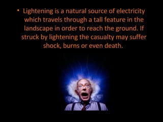 Lightening is a natural source of electricity which travels through a tall feature in the landscape in order to reach the ground. If struck by lightening the casualty may suffer shock, burns or even death.  