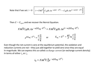 Note that if we set i = 0
Then E = Eequil and we recover the Nernst Equation.
Even though the net current is zero at the equilibrium potential, the oxidation and
reduction currents are not – they just add together to yield zero since they are equal
In magnitude. We can express this so-called exchange current (or exchange current density)
In terms of either ia or ic,
or
 