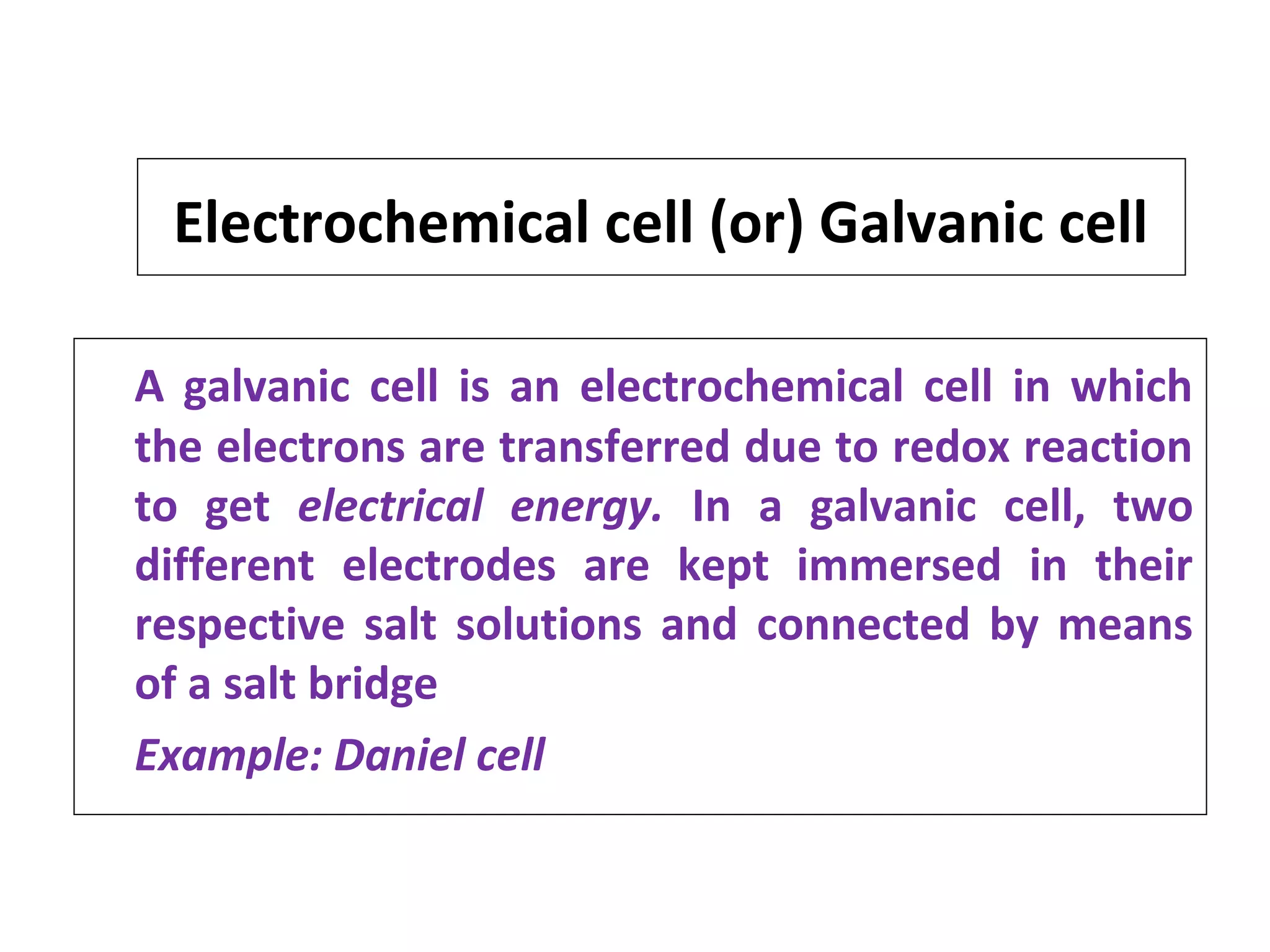 Electrochemical cell (or) Galvanic cell
A galvanic cell is an electrochemical cell in which
the electrons are transferred due to redox reaction
to get electrical energy. In a galvanic cell, two
different electrodes are kept immersed in their
respective salt solutions and connected by means
of a salt bridge
Example: Daniel cell
 