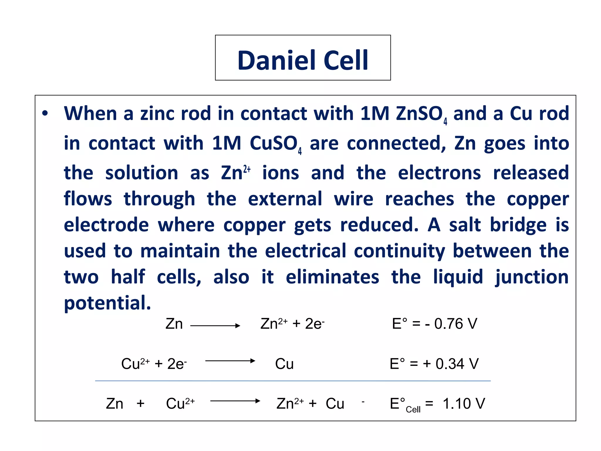 Daniel Cell
• When a zinc rod in contact with 1M ZnSO4 and a Cu rod
in contact with 1M CuSO4 are connected, Zn goes into
the solution as Zn2+
ions and the electrons released
flows through the external wire reaches the copper
electrode where copper gets reduced. A salt bridge is
used to maintain the electrical continuity between the
two half cells, also it eliminates the liquid junction
potential.
Zn Zn2+
+ 2e-
E° = - 0.76 V
Cu2+
+ 2e-
Cu E° = + 0.34 V
Zn + Cu2+
Zn2+
+ Cu -
E°Cell = 1.10 V
 