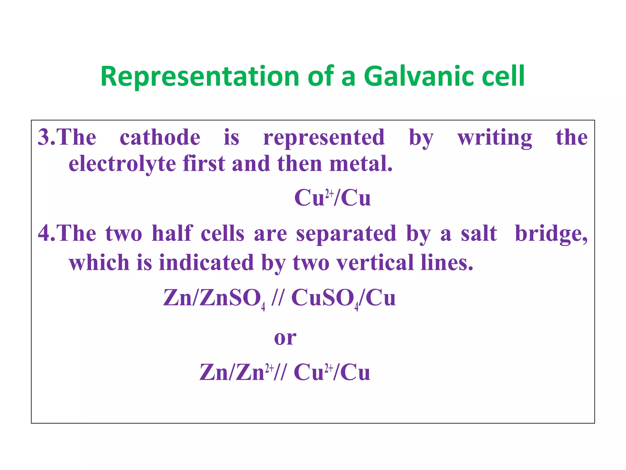 Representation of a Galvanic cell
3.The cathode is represented by writing the
electrolyte first and then metal.
Cu2+
/Cu
4.The two half cells are separated by a salt bridge,
which is indicated by two vertical lines.
Zn/ZnSO4 // CuSO4/Cu
or
Zn/Zn2+
// Cu2+
/Cu
 