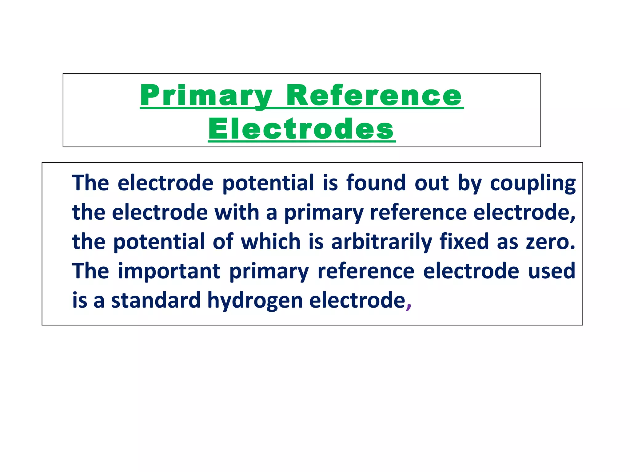 Primary Reference
Electrodes
The electrode potential is found out by coupling
the electrode with a primary reference electrode,
the potential of which is arbitrarily fixed as zero.
The important primary reference electrode used
is a standard hydrogen electrode,
 