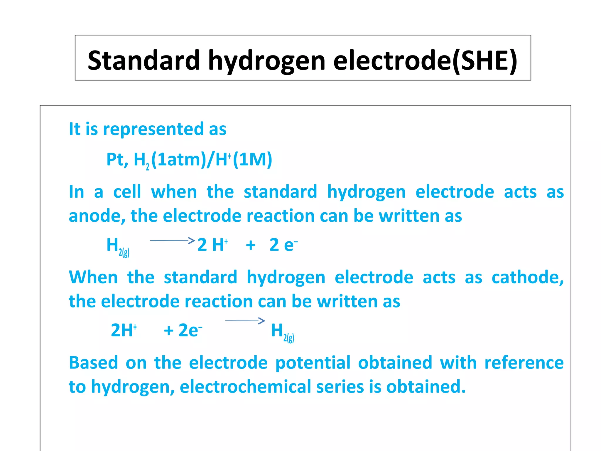 Standard hydrogen electrode(SHE)
It is represented as
Pt, H2(1atm)/H+
(1M)
In a cell when the standard hydrogen electrode acts as
anode, the electrode reaction can be written as
H2(g) 2 H+
+ 2 e‒
When the standard hydrogen electrode acts as cathode,
the electrode reaction can be written as
2H+
+ 2e‒
H2(g)
Based on the electrode potential obtained with reference
to hydrogen, electrochemical series is obtained.
 