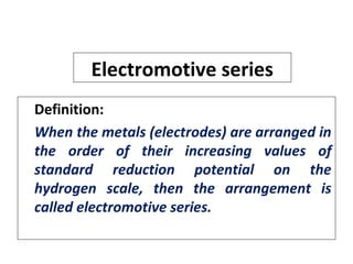 Electromotive series
Definition:
When the metals (electrodes) are arranged in
the order of their increasing values of
standard reduction potential on the
hydrogen scale, then the arrangement is
called electromotive series.
 