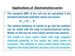 Applications of Electromotive series
• The standard EMF of the cell can be calculated if the
standard electrode potential values are known.
E°cell = E°R E°‒ L
• The relative tendency of metals to go into the solution
can be noted with the help of electrochemical series.
Metals on the top are more easily ionised into solution.
• The anode or more active metal with high negative
electrode potential in the series are more prone to
corrosion. The cathode or more noble metals with less
negative electrode potential are less prone to corrosion
 