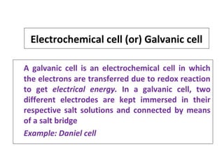 Electrochemical cell (or) Galvanic cell
A galvanic cell is an electrochemical cell in which
the electrons are transferred due to redox reaction
to get electrical energy. In a galvanic cell, two
different electrodes are kept immersed in their
respective salt solutions and connected by means
of a salt bridge
Example: Daniel cell
 