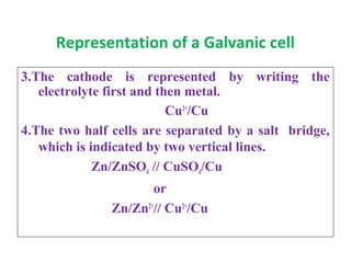 Representation of a Galvanic cell
3.The cathode is represented by writing the
electrolyte first and then metal.
Cu2+
/Cu
4.The two half cells are separated by a salt bridge,
which is indicated by two vertical lines.
Zn/ZnSO4 // CuSO4/Cu
or
Zn/Zn2+
// Cu2+
/Cu
 