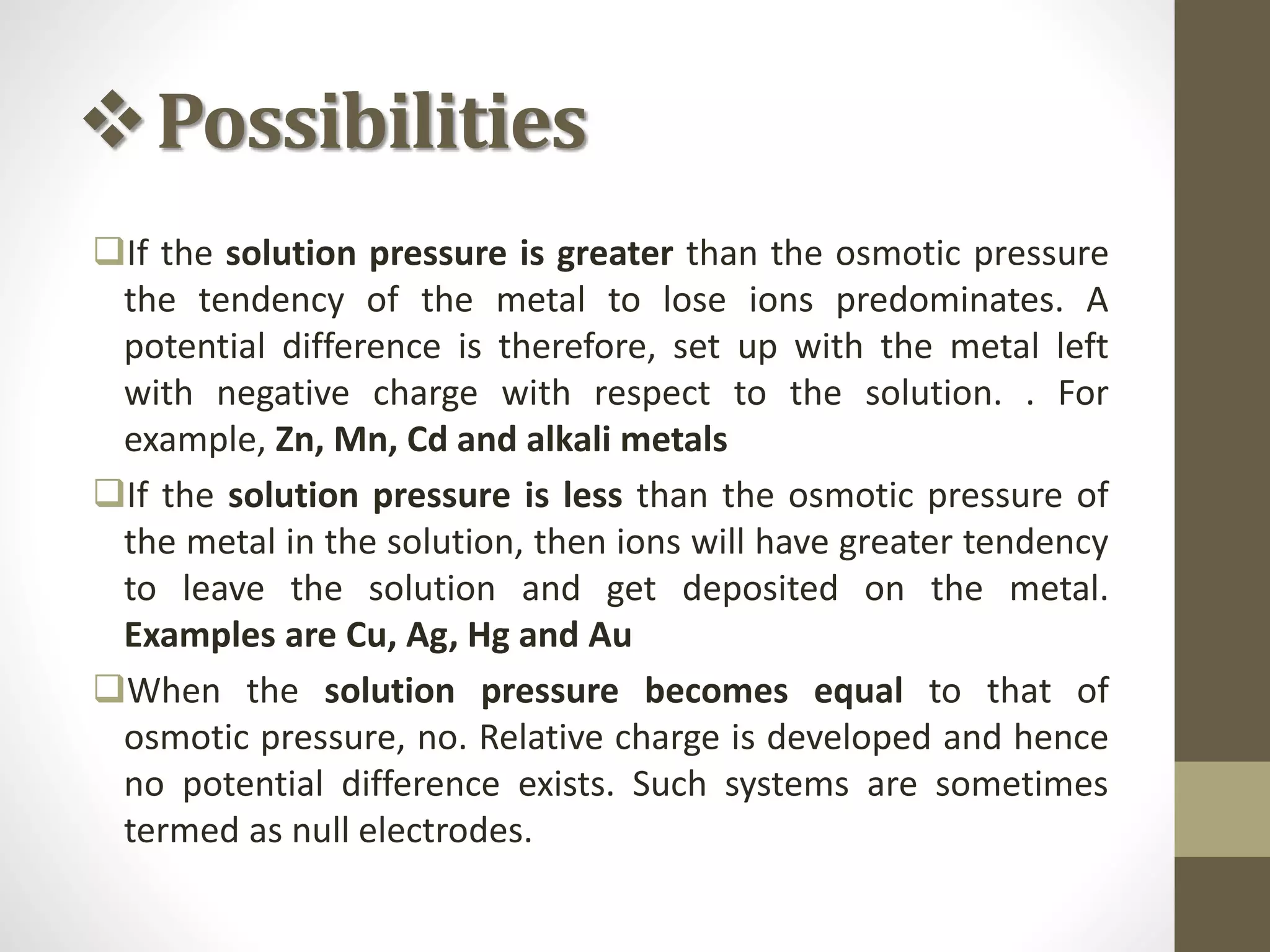 Possibilities
If the solution pressure is greater than the osmotic pressure
the tendency of the metal to lose ions predominates. A
potential difference is therefore, set up with the metal left
with negative charge with respect to the solution. . For
example, Zn, Mn, Cd and alkali metals
If the solution pressure is less than the osmotic pressure of
the metal in the solution, then ions will have greater tendency
to leave the solution and get deposited on the metal.
Examples are Cu, Ag, Hg and Au
When the solution pressure becomes equal to that of
osmotic pressure, no. Relative charge is developed and hence
no potential difference exists. Such systems are sometimes
termed as null electrodes.
 