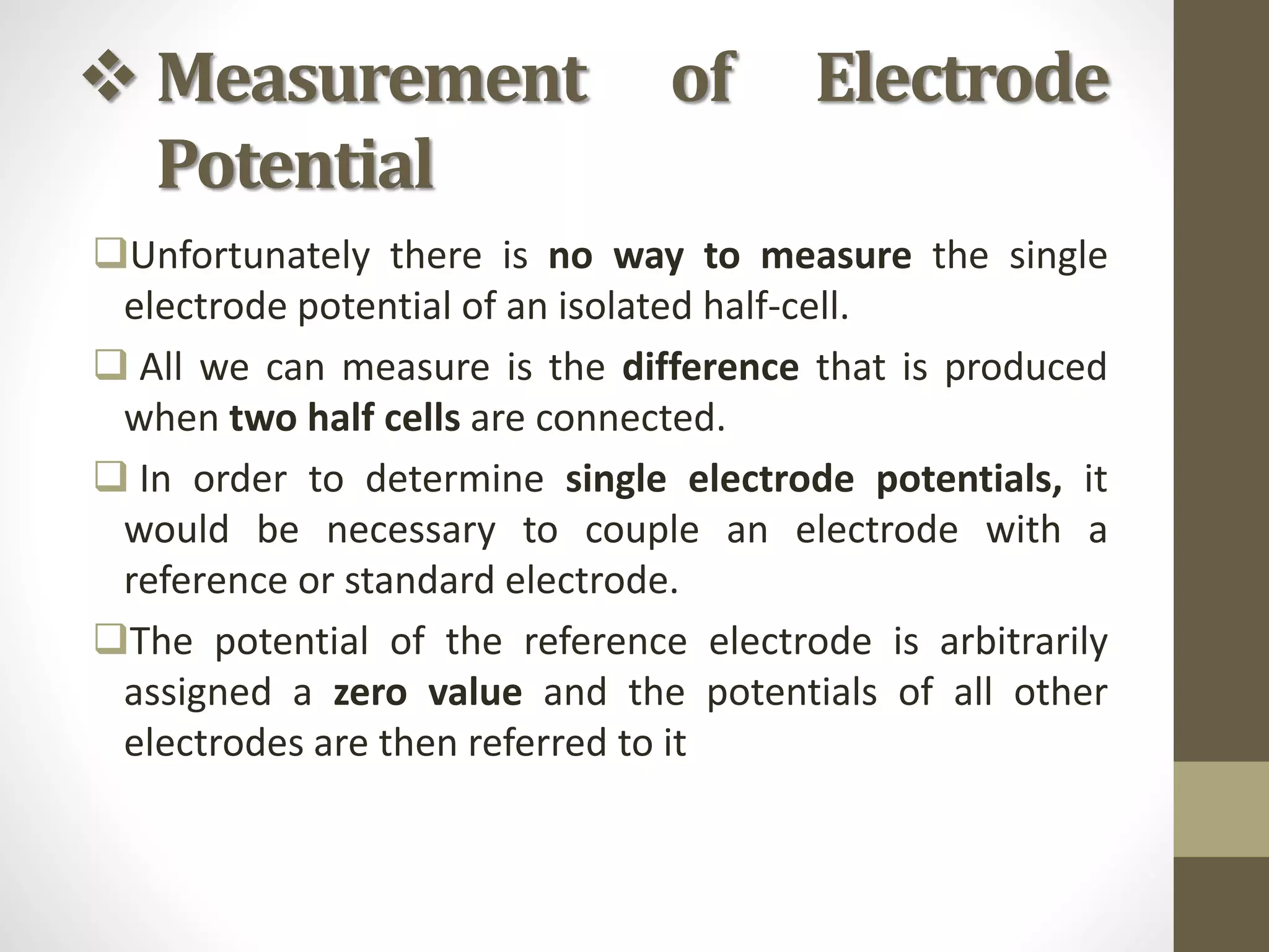  Measurement of Electrode
Potential
Unfortunately there is no way to measure the single
electrode potential of an isolated half-cell.
 All we can measure is the difference that is produced
when two half cells are connected.
 In order to determine single electrode potentials, it
would be necessary to couple an electrode with a
reference or standard electrode.
The potential of the reference electrode is arbitrarily
assigned a zero value and the potentials of all other
electrodes are then referred to it
 