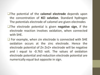 The potential of the calomel electrode depends upon
the concentration of KCl solution. Standard hydrogen
The potentials electrode of calomel are given electrodes
The electrode potential is given negative sign, if the
electrode reaction involves oxidation, when connected
with SHE.
 For example, when zin electrode is connected with SHE
oxidation occurs at the zinc electrode. Hence the
electrode potential of Zn Zn2+ electrode will be negative
and i equal to -0.763 volt. The values of oxidation
electrode potential and reduction electrode potential are
numerically equal but opposite in sign.
 