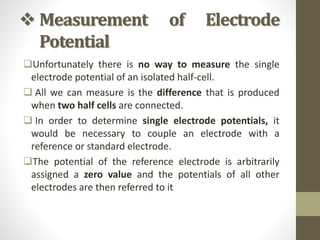  Measurement of Electrode
Potential
Unfortunately there is no way to measure the single
electrode potential of an isolated half-cell.
 All we can measure is the difference that is produced
when two half cells are connected.
 In order to determine single electrode potentials, it
would be necessary to couple an electrode with a
reference or standard electrode.
The potential of the reference electrode is arbitrarily
assigned a zero value and the potentials of all other
electrodes are then referred to it
 