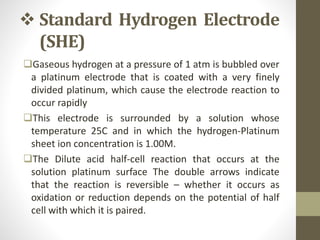  Standard Hydrogen Electrode
(SHE)
Gaseous hydrogen at a pressure of 1 atm is bubbled over
a platinum electrode that is coated with a very finely
divided platinum, which cause the electrode reaction to
occur rapidly
This electrode is surrounded by a solution whose
temperature 25C and in which the hydrogen-Platinum
sheet ion concentration is 1.00M.
The Dilute acid half-cell reaction that occurs at the
solution platinum surface The double arrows indicate
that the reaction is reversible – whether it occurs as
oxidation or reduction depends on the potential of half
cell with which it is paired.
 