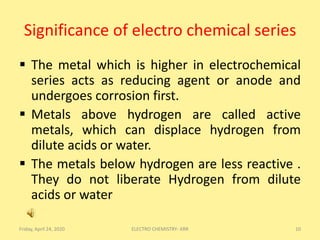 Significance of electro chemical series
 The metal which is higher in electrochemical
series acts as reducing agent or anode and
undergoes corrosion first.
 Metals above hydrogen are called active
metals, which can displace hydrogen from
dilute acids or water.
 The metals below hydrogen are less reactive .
They do not liberate Hydrogen from dilute
acids or water
Friday, April 24, 2020 10ELECTRO CHEMISTRY- KRR
 
