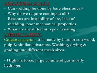ELECTRODES & FLUX
- Can welding be done by bare electrodes ?
- Why do we require coating at all ?
- Reasons are instability of arc, lack of
  shielding, poor mechanical properties
- What are the different type of coating
TYPE OF COATING
Cellulose material - It is made by hard or soft wood,
pulp & similar substance. Washing, drying &
grading into different mesh sizes.

- High arc force, large volume of gas mostly
hydrogen
 