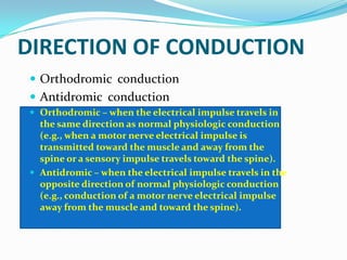 DIRECTION OF CONDUCTION
 Orthodromic conduction
 Antidromic conduction
 Orthodromic – when the electrical impulse travels in
  the same direction as normal physiologic conduction
  (e.g., when a motor nerve electrical impulse is
  transmitted toward the muscle and away from the
  spine or a sensory impulse travels toward the spine).
 Antidromic – when the electrical impulse travels in the
  opposite direction of normal physiologic conduction
  (e.g., conduction of a motor nerve electrical impulse
  away from the muscle and toward the spine).
 