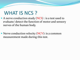 WHAT IS NCS ?
 A nerve conduction study (NCS) : is a test used to
 evaluate/ detect the function of motor and sensory
 nerves of the human body.

 Nerve conduction velocity (NCV): is a common
 measurement made during this test.
 