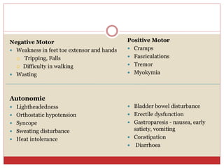 Negative Motor
 Weakness in feet toe extensor and hands
 Tripping, Falls
 Difficulty in walking
 Wasting
Positive Motor
 Cramps
 Fasciculations
 Tremor
 Myokymia
Autonomic
 Lightheadedness
 Orthostatic hypotension
 Syncope
 Sweating disturbance
 Heat intolerance
 Bladder bowel disturbance
 Erectile dysfunction
 Gastroparesis - nausea, early
satiety, vomiting
 Constipation
 Diarrhoea
 