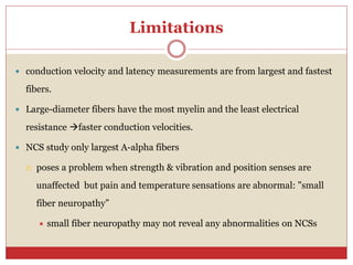 Limitations
 conduction velocity and latency measurements are from largest and fastest
fibers.
 Large-diameter fibers have the most myelin and the least electrical
resistance faster conduction velocities.
 NCS study only largest A-alpha fibers
 poses a problem when strength & vibration and position senses are
unaffected but pain and temperature sensations are abnormal: "small
fiber neuropathy”
 small fiber neuropathy may not reveal any abnormalities on NCSs
 