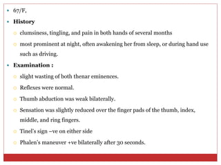  67/F,
 History
 clumsiness, tingling, and pain in both hands of several months
 most prominent at night, often awakening her from sleep, or during hand use
such as driving.
 Examination :
 slight wasting of both thenar eminences.
 Reflexes were normal.
 Thumb abduction was weak bilaterally.
 Sensation was slightly reduced over the finger pads of the thumb, index,
middle, and ring fingers.
 Tinel’s sign –ve on either side
 Phalen’s maneuver +ve bilaterally after 30 seconds.
 