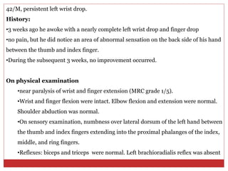42/M, persistent left wrist drop.
History:
•3 weeks ago he awoke with a nearly complete left wrist drop and finger drop
•no pain, but he did notice an area of abnormal sensation on the back side of his hand
between the thumb and index finger.
•During the subsequent 3 weeks, no improvement occurred.
On physical examination
•near paralysis of wrist and finger extension (MRC grade 1/5).
•Wrist and finger flexion were intact. Elbow flexion and extension were normal.
Shoulder abduction was normal.
•On sensory examination, numbness over lateral dorsum of the left hand between
the thumb and index fingers extending into the proximal phalanges of the index,
middle, and ring fingers.
•Reflexes: biceps and triceps were normal. Left brachioradialis reflex was absent
 