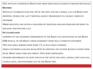 52/F, WITH H/O A PERSISTENT RIGHT FOOT DROP WHICH BEGAN SLOWLY 6 MONTHS PREVIOUSLY
HISTORY:
•INITIALLY- NUMBNESS OVER THE TOP OF THE FOOT AND THE LATERAL CALF F/B RIGHT FOOT
DROPPING. DURING THE LAST 2 MONTHS, SLOWLY PROGRESSED TO A NEARLY COMPLETE
FOOTDROP.
•MORE RECENTLY, SHE NOTED A SENSATION OF TIGHTNESS AND PAIN FROM HER HIP DOWN TO
HER KNEE AND INTO HER CALF.
ON EXAMINATION
•ATROPHY OF THE ANTERIOR COMPARTMENT OF THE RIGHT LEG AND WASTING OF THE RIGHT
EDB MUSCLE. IN THE RIGHT LOWER EXTREMITY THERE WAS A COMPLETE FOOTDROP.
•TOE AND ANKLE DORSIFLEXION WERE 1/5, AS WAS ANKLE EVERSION.
•ANKLE INVERSION ALSO WAS WEAK (4/5). IN ADDITION, TOE FLEXION & KNEE FLEXION WERE
WEAK. RIGHT ANKLE JERK WAS ABSENT. TOES WERE DOWNGOING.
•SENSORY DISTURBANCE TO LIGHT TOUCH ON THE TOP OF THE FOOT, LATERAL FOOT AND CALF,
LATERAL KNEE, AND POSTERIOR CALF ON THE RIGHT SIDE.
 