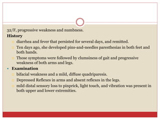 32/F, progressive weakness and numbness.
History
 diarrhea and fever that persisted for several days, and remitted.
 Ten days ago, she developed pins-and-needles paresthesias in both feet and
both hands.
 Those symptoms were followed by clumsiness of gait and progressive
weakness of both arms and legs.
 Examination
 bifacial weakness and a mild, diffuse quadriparesis.
 Depressed Reflexes in arms and absent reflexes in the legs.
 mild distal sensory loss to pinprick, light touch, and vibration was present in
both upper and lower extremities.
 