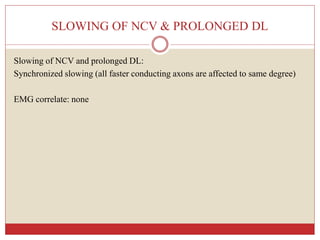 SLOWING OF NCV & PROLONGED DL
Slowing of NCV and prolonged DL:
Synchronized slowing (all faster conducting axons are affected to same degree)
EMG correlate: none
 